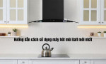 Hướng dẫn cách sử dụng máy hút mùi Kaff mới nhất