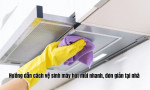 Hướng dẫn cách vệ sinh máy hút mùi nhanh, đơn giản tại nhà