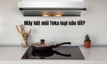 Máy hút mùi Teka loại nào tốt? TOP 5+ máy hút Teka tốt nhất